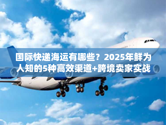 国际快递海运有哪些？2025年鲜为人知的5种高效渠道+跨境卖家实战案例