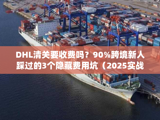 DHL清关要收费吗？90%跨境新人踩过的3个隐藏费用坑（2025实战版）