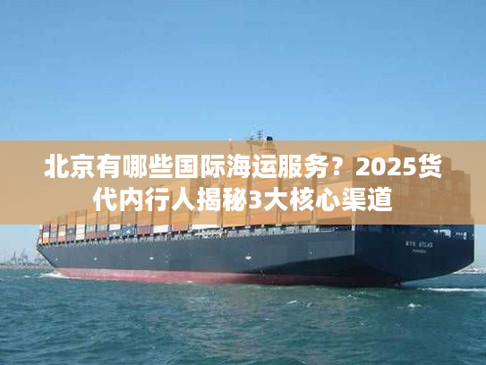 北京有哪些国际海运服务？2025货代内行人揭秘3大核心渠道