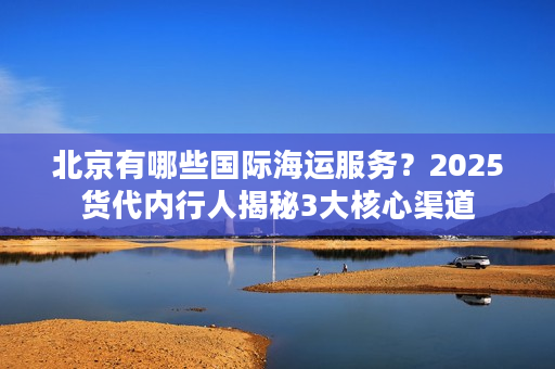 北京有哪些国际海运服务？2025货代内行人揭秘3大核心渠道