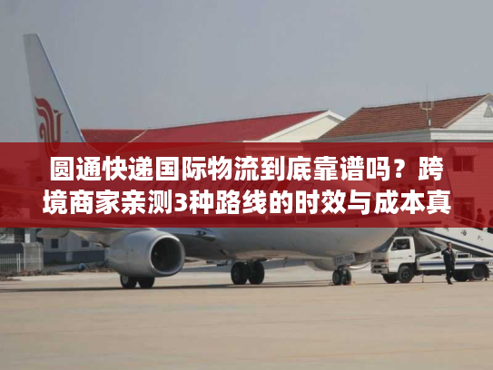 圆通快递国际物流到底靠谱吗？跨境商家亲测3种路线的时效与成本真相