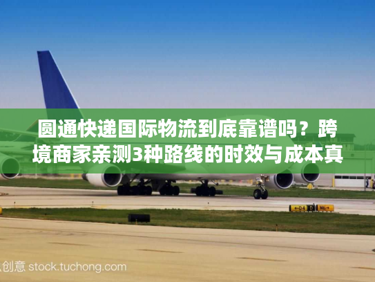 圆通快递国际物流到底靠谱吗？跨境商家亲测3种路线的时效与成本真相