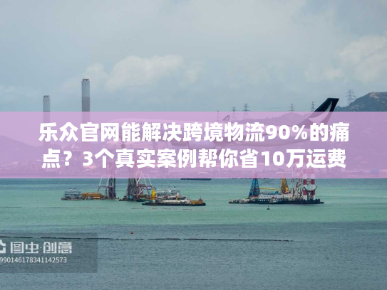 乐众官网能解决跨境物流90%的痛点？3个真实案例帮你省10万运费
