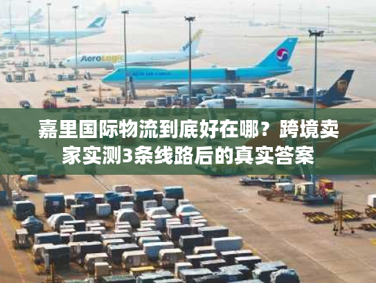 嘉里国际物流到底好在哪？跨境卖家实测3条线路后的真实答案