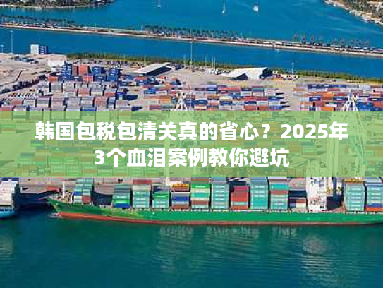 韩国包税包清关真的省心？2025年3个血泪案例教你避坑