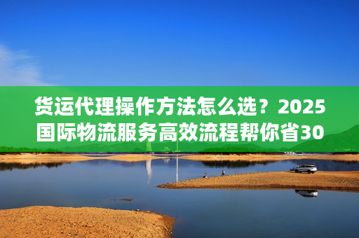 货运代理操作方法怎么选？2025国际物流服务高效流程帮你省30%成本