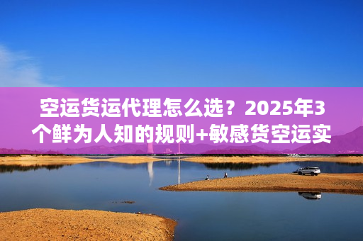 空运货运代理怎么选？2025年3个鲜为人知的规则+敏感货空运实战案例