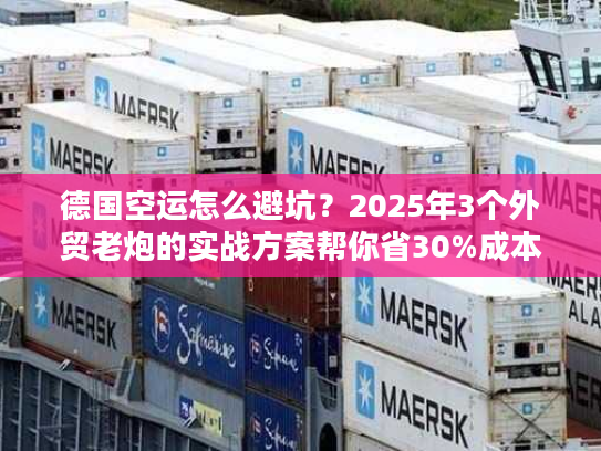 德国空运怎么避坑？2025年3个外贸老炮的实战方案帮你省30%成本