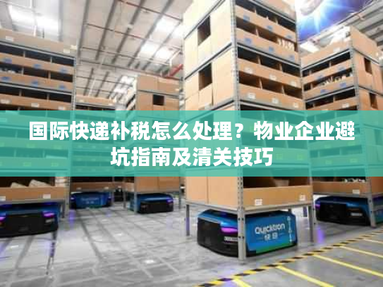 国际快递补税怎么处理？物业企业避坑指南及清关技巧