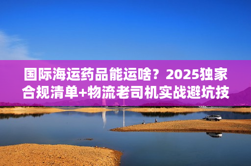 国际海运药品能运啥？2025独家合规清单+物流老司机实战避坑技巧