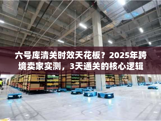 六号库清关时效天花板？2025年跨境卖家实测，3天通关的核心逻辑