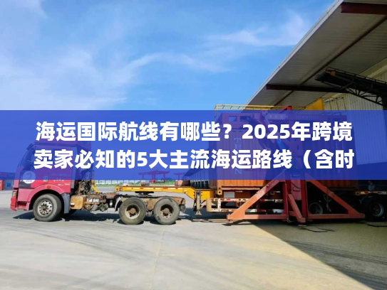 海运国际航线有哪些？2025年跨境卖家必知的5大主流海运路线（含时效&成本对比）