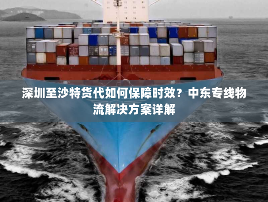 深圳至沙特货代如何保障时效？中东专线物流解决方案详解