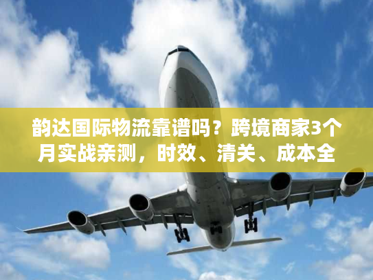 韵达国际物流靠谱吗？跨境商家3个月实战亲测，时效、清关、成本全解析