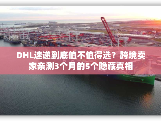 DHL速递到底值不值得选？跨境卖家亲测3个月的5个隐藏真相