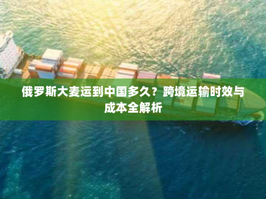 俄罗斯大麦运到中国多久?跨境运输时效与成本全解析 俄罗斯大麦运到中国多久?跨境运输时效与成本全解析