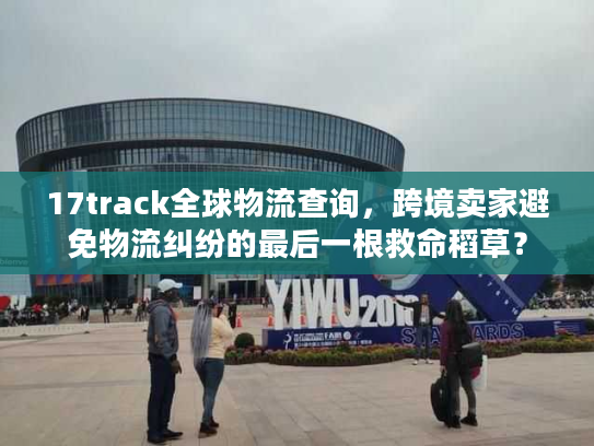 17track全球物流查询，跨境卖家避免物流纠纷的最后一根救命稻草？
