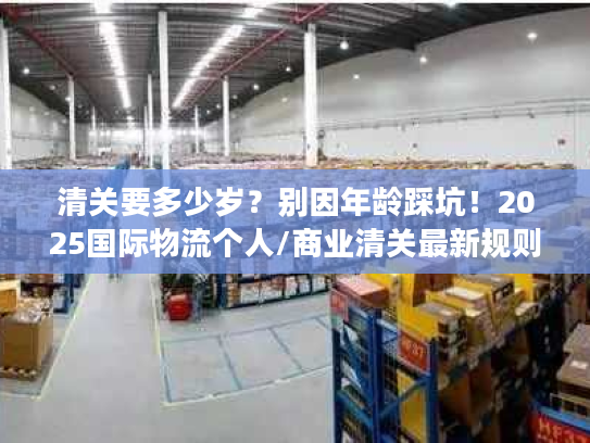 清关要多少岁？别因年龄踩坑！2025国际物流个人/商业清关最新规则与案例解析
