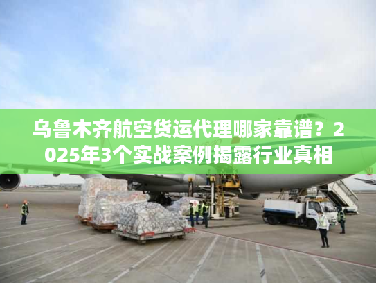 乌鲁木齐航空货运代理哪家靠谱？2025年3个实战案例揭露行业真相