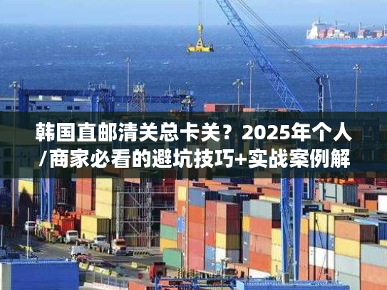 韩国直邮清关总卡关？2025年个人/商家必看的避坑技巧+实战案例解析