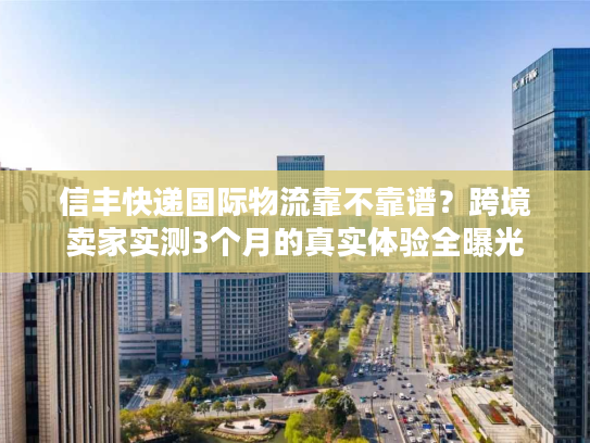 信丰快递国际物流靠不靠谱？跨境卖家实测3个月的真实体验全曝光
