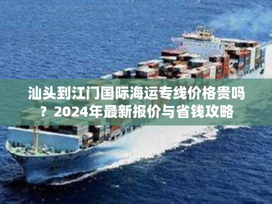 汕头到江门国际海运专线价格贵吗？2024年最新报价与省钱攻略