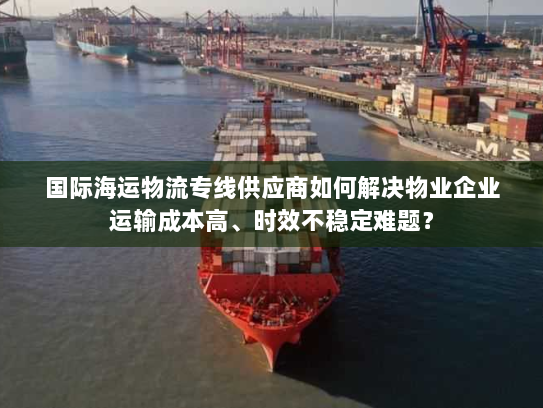 国际海运物流专线供应商如何解决物业企业运输成本高、时效不稳定难题？
