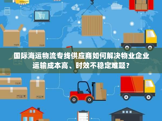 国际海运物流专线供应商如何解决物业企业运输成本高、时效不稳定难题？