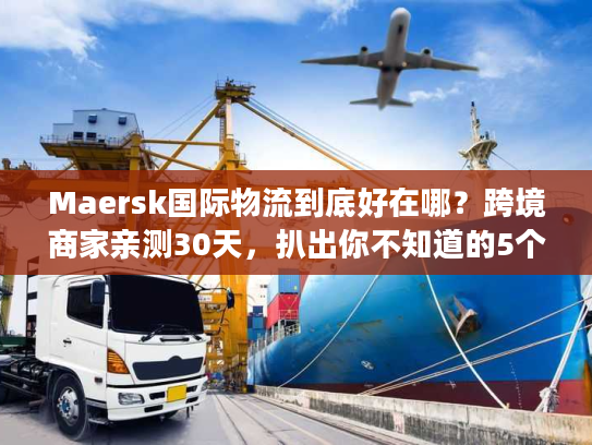 Maersk国际物流到底好在哪？跨境商家亲测30天，扒出你不知道的5个隐藏优势