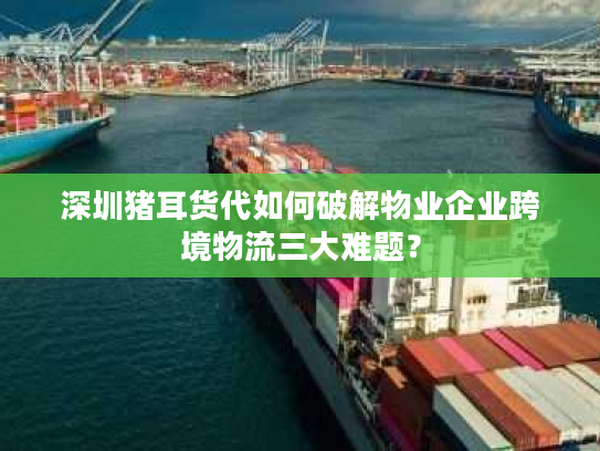 深圳猪耳货代如何破解物业企业跨境物流三大难题？
