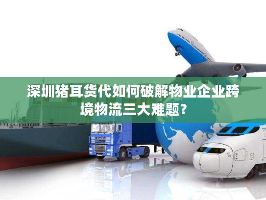 深圳猪耳货代如何破解物业企业跨境物流三大难题？
