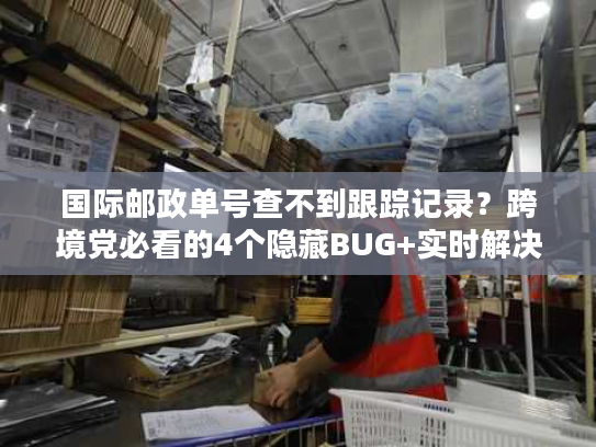国际邮政单号查不到跟踪记录？跨境党必看的4个隐藏BUG+实时解决法