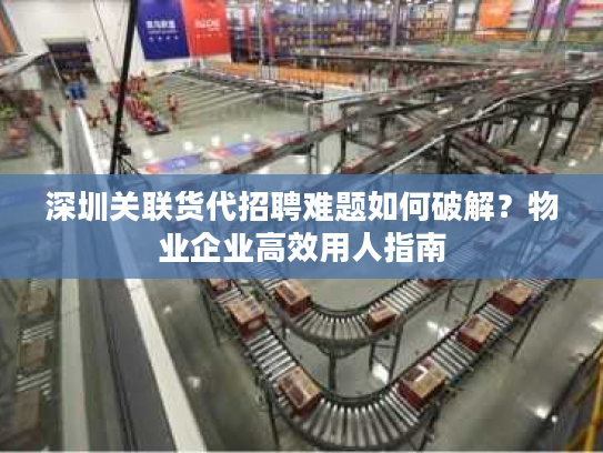 深圳关联货代招聘难题如何破解?物业企业高效用人指南 深圳关联货代招聘难题如何破解?物业企业高效用人指南