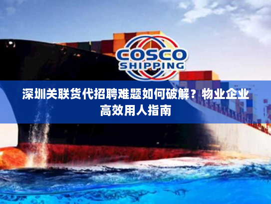 深圳关联货代招聘难题如何破解？物业企业高效用人指南