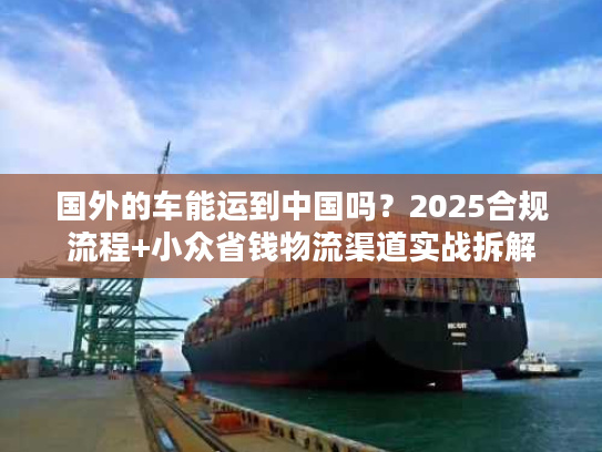 国外的车能运到中国吗？2025合规流程+小众省钱物流渠道实战拆解