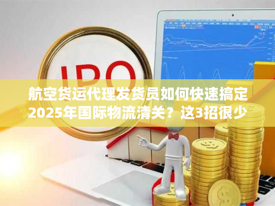 航空货运代理发货员如何快速搞定2025年国际物流清关？这3招很少人用！