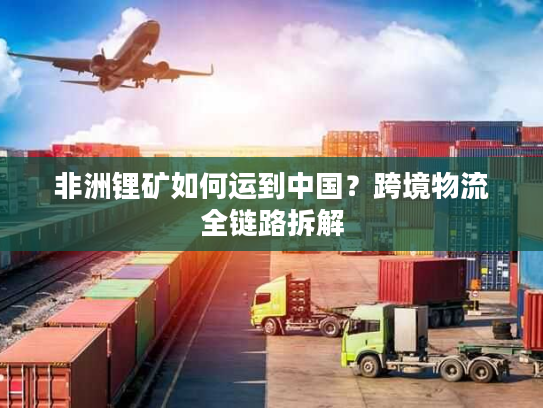 非洲锂矿如何运到中国？跨境物流全链路拆解