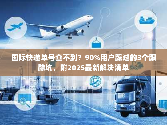 国际快递单号查不到？90%用户踩过的3个跟踪坑，附2025最新解决清单