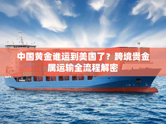 中国黄金谁运到美国了?跨境贵金属运输全流程解密 中国黄金谁运到美国了?跨境贵金属运输全流程解密