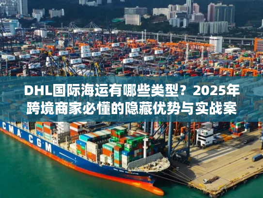 DHL国际海运有哪些类型？2025年跨境商家必懂的隐藏优势与实战案例
