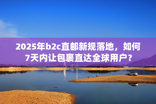 2025年b2c直邮新规落地，如何7天内让包裹直达全球用户？