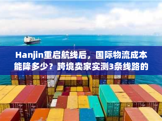 Hanjin重启航线后，国际物流成本能降多少？跨境卖家实测3条线路的隐藏门道