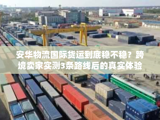安华物流国际货运到底稳不稳？跨境卖家实测3条路线后的真实体验