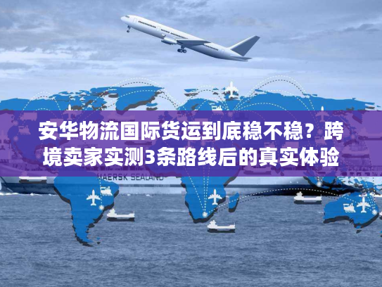 安华物流国际货运到底稳不稳？跨境卖家实测3条路线后的真实体验