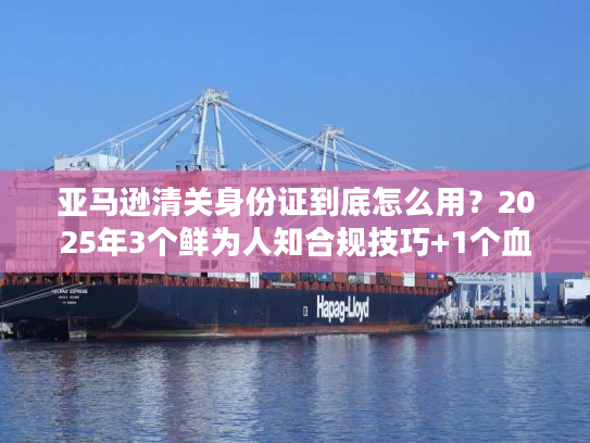 亚马逊清关身份证到底怎么用？2025年3个鲜为人知合规技巧+1个血泪案例