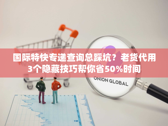 国际特快专递查询总踩坑？老货代用3个隐藏技巧帮你省50%时间