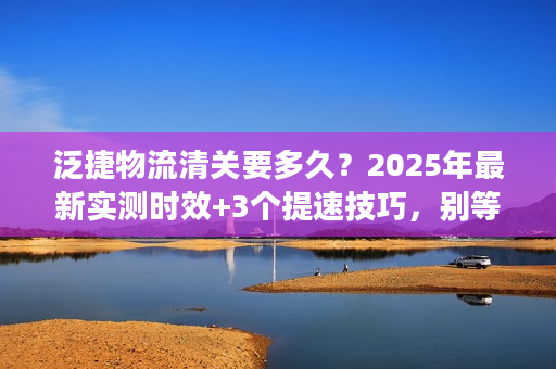 泛捷物流清关要多久？2025年最新实测时效+3个提速技巧，别等哭了！