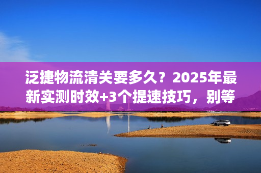 泛捷物流清关要多久？2025年最新实测时效+3个提速技巧，别等哭了！