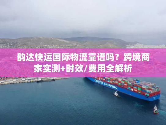 韵达快运国际物流靠谱吗？跨境卖家亲测1000单后的真实体验+避坑技巧