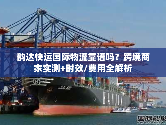 韵达快运国际物流靠谱吗？跨境商家实测+时效/费用全解析